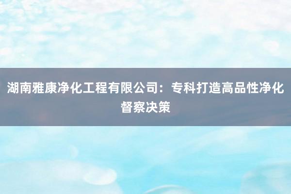 湖南雅康净化工程有限公司：专科打造高品性净化督察决策